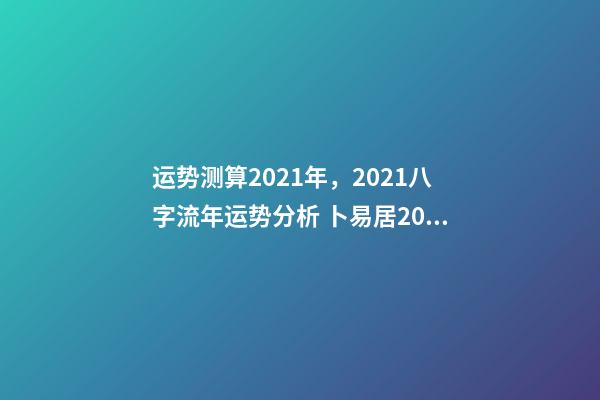 运势测算2021年，2021八字流年运势分析 卜易居2021年运势，2021年生肖运势大全-第1张-观点-玄机派